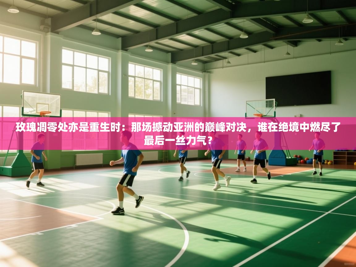 玫瑰凋零处亦是重生时：那场撼动亚洲的巅峰对决，谁在绝境中燃尽了最后一丝力气？